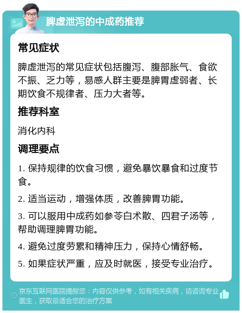 脾虚泄泻的中成药推荐 常见症状 脾虚泄泻的常见症状包括腹泻、腹部胀气、食欲不振、乏力等，易感人群主要是脾胃虚弱者、长期饮食不规律者、压力大者等。 推荐科室 消化内科 调理要点 1. 保持规律的饮食习惯，避免暴饮暴食和过度节食。 2. 适当运动，增强体质，改善脾胃功能。 3. 可以服用中成药如参苓白术散、四君子汤等，帮助调理脾胃功能。 4. 避免过度劳累和精神压力，保持心情舒畅。 5. 如果症状严重，应及时就医，接受专业治疗。