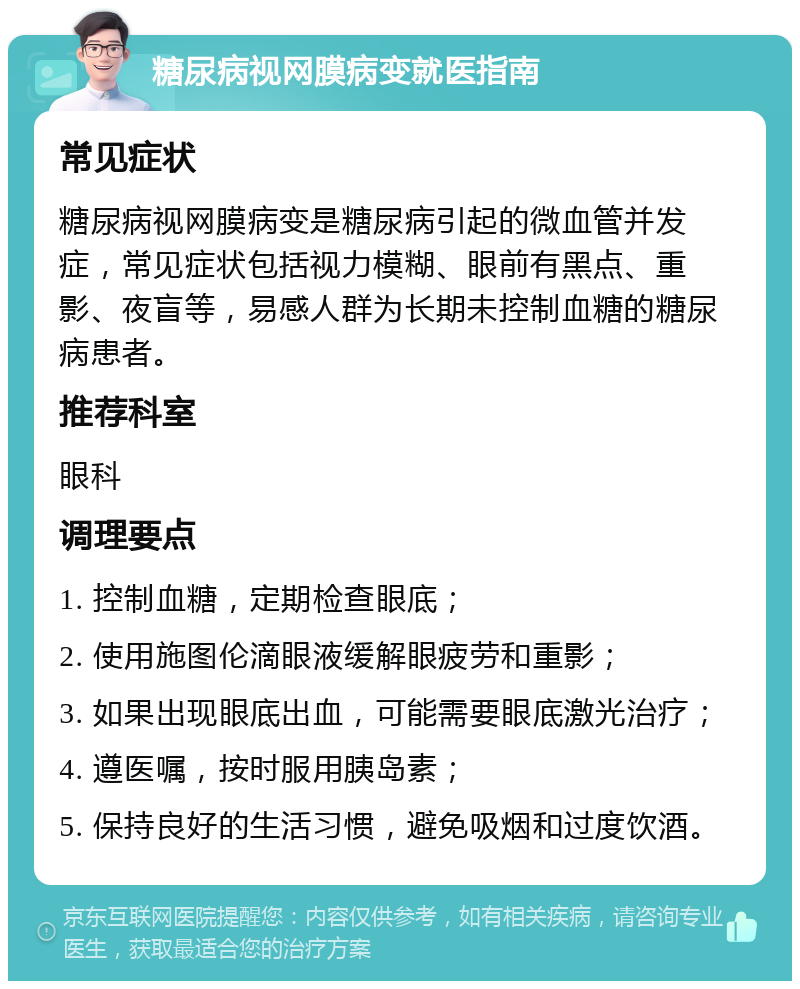 糖尿病视网膜病变就医指南 常见症状 糖尿病视网膜病变是糖尿病引起的微血管并发症，常见症状包括视力模糊、眼前有黑点、重影、夜盲等，易感人群为长期未控制血糖的糖尿病患者。 推荐科室 眼科 调理要点 1. 控制血糖，定期检查眼底； 2. 使用施图伦滴眼液缓解眼疲劳和重影； 3. 如果出现眼底出血，可能需要眼底激光治疗； 4. 遵医嘱，按时服用胰岛素； 5. 保持良好的生活习惯，避免吸烟和过度饮酒。