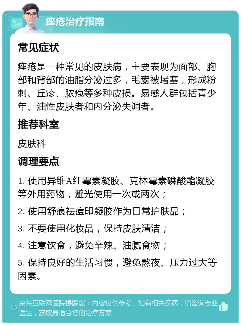 痤疮治疗指南 常见症状 痤疮是一种常见的皮肤病，主要表现为面部、胸部和背部的油脂分泌过多，毛囊被堵塞，形成粉刺、丘疹、脓疱等多种皮损。易感人群包括青少年、油性皮肤者和内分泌失调者。 推荐科室 皮肤科 调理要点 1. 使用异维A红霉素凝胶、克林霉素磷酸酯凝胶等外用药物，避光使用一次或两次； 2. 使用舒痕祛痘印凝胶作为日常护肤品； 3. 不要使用化妆品，保持皮肤清洁； 4. 注意饮食，避免辛辣、油腻食物； 5. 保持良好的生活习惯，避免熬夜、压力过大等因素。