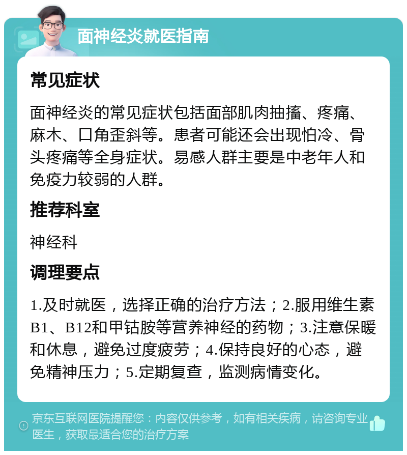 面神经炎就医指南 常见症状 面神经炎的常见症状包括面部肌肉抽搐、疼痛、麻木、口角歪斜等。患者可能还会出现怕冷、骨头疼痛等全身症状。易感人群主要是中老年人和免疫力较弱的人群。 推荐科室 神经科 调理要点 1.及时就医，选择正确的治疗方法；2.服用维生素B1、B12和甲钴胺等营养神经的药物；3.注意保暖和休息，避免过度疲劳；4.保持良好的心态，避免精神压力；5.定期复查，监测病情变化。