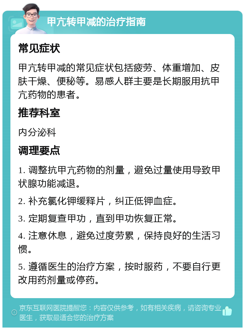 甲亢转甲减的治疗指南 常见症状 甲亢转甲减的常见症状包括疲劳、体重增加、皮肤干燥、便秘等。易感人群主要是长期服用抗甲亢药物的患者。 推荐科室 内分泌科 调理要点 1. 调整抗甲亢药物的剂量，避免过量使用导致甲状腺功能减退。 2. 补充氯化钾缓释片，纠正低钾血症。 3. 定期复查甲功，直到甲功恢复正常。 4. 注意休息，避免过度劳累，保持良好的生活习惯。 5. 遵循医生的治疗方案，按时服药，不要自行更改用药剂量或停药。