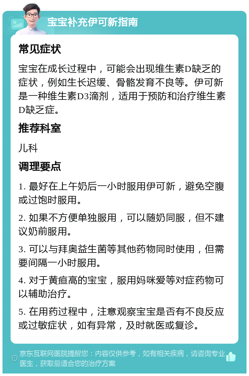 宝宝补充伊可新指南 常见症状 宝宝在成长过程中，可能会出现维生素D缺乏的症状，例如生长迟缓、骨骼发育不良等。伊可新是一种维生素D3滴剂，适用于预防和治疗维生素D缺乏症。 推荐科室 儿科 调理要点 1. 最好在上午奶后一小时服用伊可新，避免空腹或过饱时服用。 2. 如果不方便单独服用，可以随奶同服，但不建议奶前服用。 3. 可以与拜奥益生菌等其他药物同时使用，但需要间隔一小时服用。 4. 对于黄疸高的宝宝，服用妈咪爱等对症药物可以辅助治疗。 5. 在用药过程中，注意观察宝宝是否有不良反应或过敏症状，如有异常，及时就医或复诊。