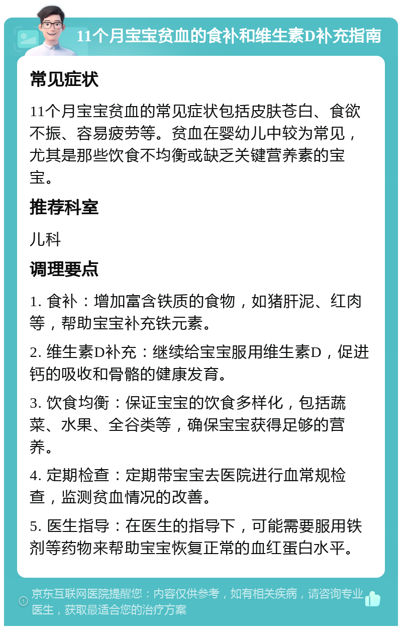 11个月宝宝贫血的食补和维生素D补充指南 常见症状 11个月宝宝贫血的常见症状包括皮肤苍白、食欲不振、容易疲劳等。贫血在婴幼儿中较为常见，尤其是那些饮食不均衡或缺乏关键营养素的宝宝。 推荐科室 儿科 调理要点 1. 食补：增加富含铁质的食物，如猪肝泥、红肉等，帮助宝宝补充铁元素。 2. 维生素D补充：继续给宝宝服用维生素D，促进钙的吸收和骨骼的健康发育。 3. 饮食均衡：保证宝宝的饮食多样化，包括蔬菜、水果、全谷类等，确保宝宝获得足够的营养。 4. 定期检查：定期带宝宝去医院进行血常规检查，监测贫血情况的改善。 5. 医生指导：在医生的指导下，可能需要服用铁剂等药物来帮助宝宝恢复正常的血红蛋白水平。