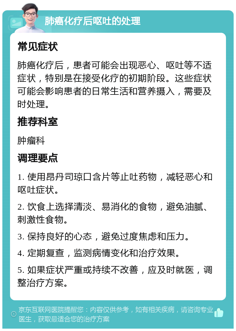 肺癌化疗后呕吐的处理 常见症状 肺癌化疗后，患者可能会出现恶心、呕吐等不适症状，特别是在接受化疗的初期阶段。这些症状可能会影响患者的日常生活和营养摄入，需要及时处理。 推荐科室 肿瘤科 调理要点 1. 使用昂丹司琼口含片等止吐药物，减轻恶心和呕吐症状。 2. 饮食上选择清淡、易消化的食物，避免油腻、刺激性食物。 3. 保持良好的心态，避免过度焦虑和压力。 4. 定期复查，监测病情变化和治疗效果。 5. 如果症状严重或持续不改善，应及时就医，调整治疗方案。