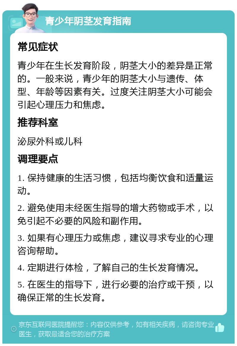 青少年阴茎发育指南 常见症状 青少年在生长发育阶段，阴茎大小的差异是正常的。一般来说，青少年的阴茎大小与遗传、体型、年龄等因素有关。过度关注阴茎大小可能会引起心理压力和焦虑。 推荐科室 泌尿外科或儿科 调理要点 1. 保持健康的生活习惯，包括均衡饮食和适量运动。 2. 避免使用未经医生指导的增大药物或手术，以免引起不必要的风险和副作用。 3. 如果有心理压力或焦虑，建议寻求专业的心理咨询帮助。 4. 定期进行体检，了解自己的生长发育情况。 5. 在医生的指导下，进行必要的治疗或干预，以确保正常的生长发育。