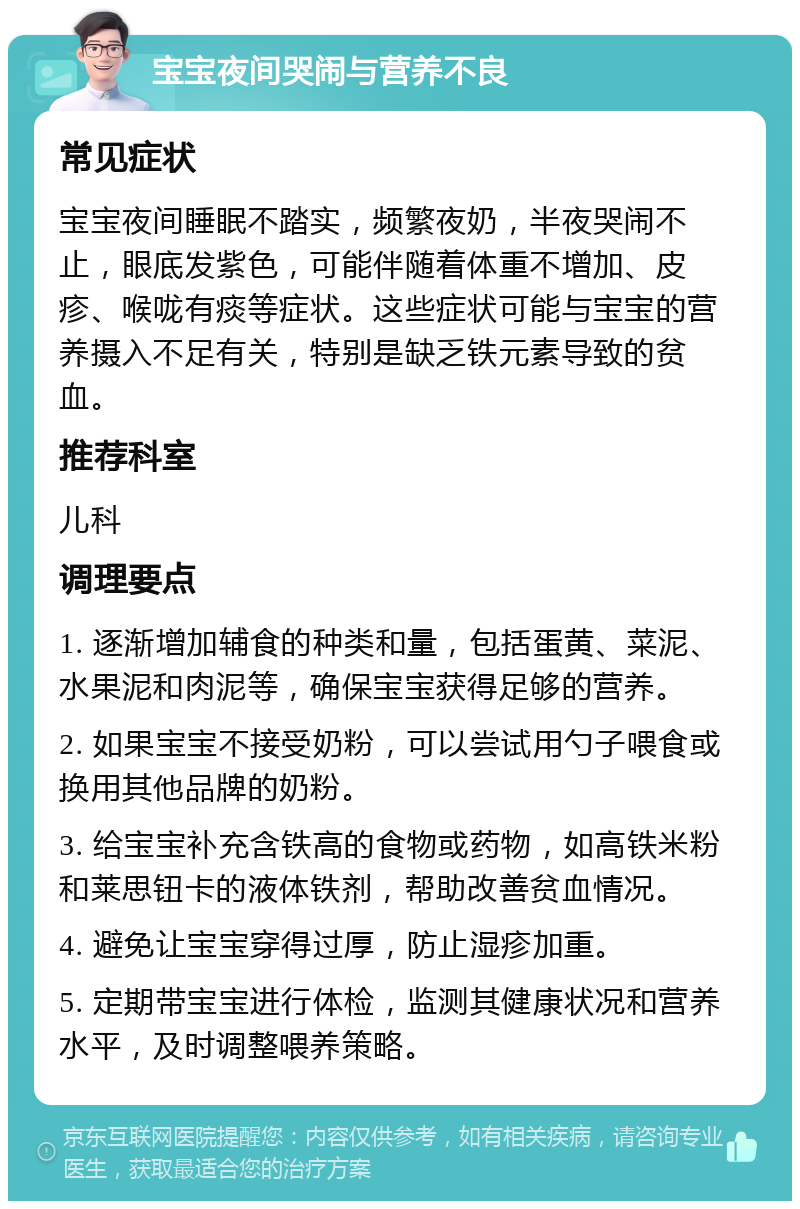 宝宝夜间哭闹与营养不良 常见症状 宝宝夜间睡眠不踏实，频繁夜奶，半夜哭闹不止，眼底发紫色，可能伴随着体重不增加、皮疹、喉咙有痰等症状。这些症状可能与宝宝的营养摄入不足有关，特别是缺乏铁元素导致的贫血。 推荐科室 儿科 调理要点 1. 逐渐增加辅食的种类和量，包括蛋黄、菜泥、水果泥和肉泥等，确保宝宝获得足够的营养。 2. 如果宝宝不接受奶粉，可以尝试用勺子喂食或换用其他品牌的奶粉。 3. 给宝宝补充含铁高的食物或药物，如高铁米粉和莱思钮卡的液体铁剂，帮助改善贫血情况。 4. 避免让宝宝穿得过厚，防止湿疹加重。 5. 定期带宝宝进行体检，监测其健康状况和营养水平，及时调整喂养策略。