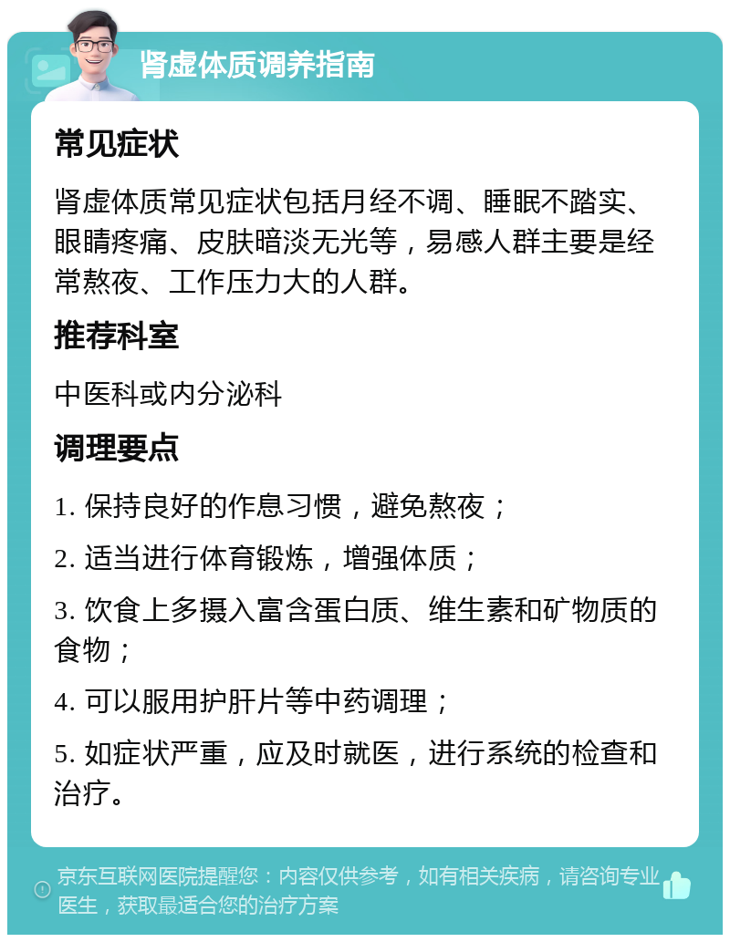 肾虚体质调养指南 常见症状 肾虚体质常见症状包括月经不调、睡眠不踏实、眼睛疼痛、皮肤暗淡无光等，易感人群主要是经常熬夜、工作压力大的人群。 推荐科室 中医科或内分泌科 调理要点 1. 保持良好的作息习惯，避免熬夜； 2. 适当进行体育锻炼，增强体质； 3. 饮食上多摄入富含蛋白质、维生素和矿物质的食物； 4. 可以服用护肝片等中药调理； 5. 如症状严重，应及时就医，进行系统的检查和治疗。