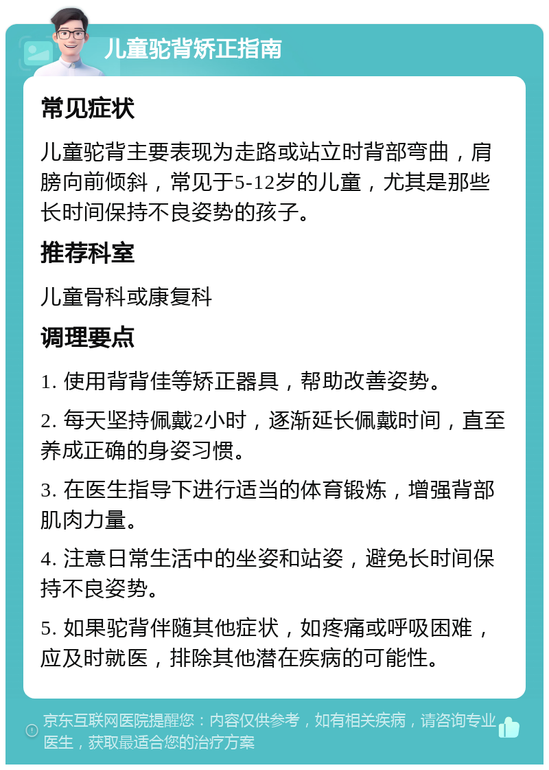 儿童驼背矫正指南 常见症状 儿童驼背主要表现为走路或站立时背部弯曲，肩膀向前倾斜，常见于5-12岁的儿童，尤其是那些长时间保持不良姿势的孩子。 推荐科室 儿童骨科或康复科 调理要点 1. 使用背背佳等矫正器具，帮助改善姿势。 2. 每天坚持佩戴2小时，逐渐延长佩戴时间，直至养成正确的身姿习惯。 3. 在医生指导下进行适当的体育锻炼，增强背部肌肉力量。 4. 注意日常生活中的坐姿和站姿，避免长时间保持不良姿势。 5. 如果驼背伴随其他症状，如疼痛或呼吸困难，应及时就医，排除其他潜在疾病的可能性。