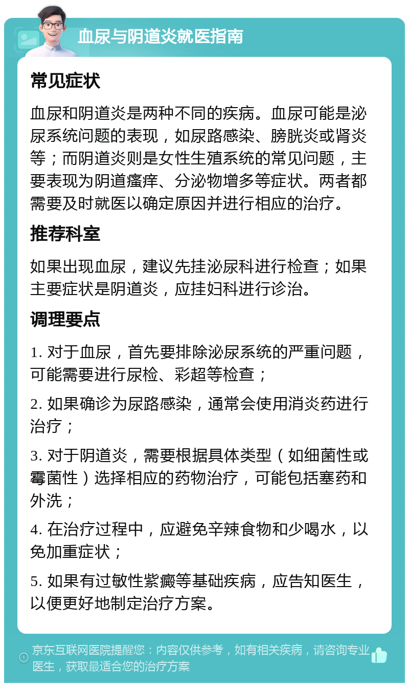 血尿与阴道炎就医指南 常见症状 血尿和阴道炎是两种不同的疾病。血尿可能是泌尿系统问题的表现，如尿路感染、膀胱炎或肾炎等；而阴道炎则是女性生殖系统的常见问题，主要表现为阴道瘙痒、分泌物增多等症状。两者都需要及时就医以确定原因并进行相应的治疗。 推荐科室 如果出现血尿，建议先挂泌尿科进行检查；如果主要症状是阴道炎，应挂妇科进行诊治。 调理要点 1. 对于血尿，首先要排除泌尿系统的严重问题，可能需要进行尿检、彩超等检查； 2. 如果确诊为尿路感染，通常会使用消炎药进行治疗； 3. 对于阴道炎，需要根据具体类型（如细菌性或霉菌性）选择相应的药物治疗，可能包括塞药和外洗； 4. 在治疗过程中，应避免辛辣食物和少喝水，以免加重症状； 5. 如果有过敏性紫癜等基础疾病，应告知医生，以便更好地制定治疗方案。