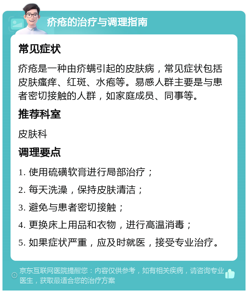 疥疮的治疗与调理指南 常见症状 疥疮是一种由疥螨引起的皮肤病，常见症状包括皮肤瘙痒、红斑、水疱等。易感人群主要是与患者密切接触的人群，如家庭成员、同事等。 推荐科室 皮肤科 调理要点 1. 使用硫磺软膏进行局部治疗； 2. 每天洗澡，保持皮肤清洁； 3. 避免与患者密切接触； 4. 更换床上用品和衣物，进行高温消毒； 5. 如果症状严重，应及时就医，接受专业治疗。