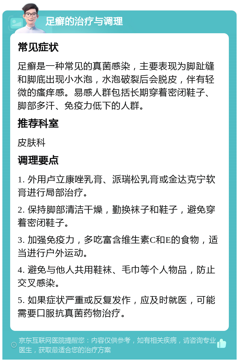 足癣的治疗与调理 常见症状 足癣是一种常见的真菌感染，主要表现为脚趾缝和脚底出现小水泡，水泡破裂后会脱皮，伴有轻微的瘙痒感。易感人群包括长期穿着密闭鞋子、脚部多汗、免疫力低下的人群。 推荐科室 皮肤科 调理要点 1. 外用卢立康唑乳膏、派瑞松乳膏或金达克宁软膏进行局部治疗。 2. 保持脚部清洁干燥，勤换袜子和鞋子，避免穿着密闭鞋子。 3. 加强免疫力，多吃富含维生素C和E的食物，适当进行户外运动。 4. 避免与他人共用鞋袜、毛巾等个人物品，防止交叉感染。 5. 如果症状严重或反复发作，应及时就医，可能需要口服抗真菌药物治疗。