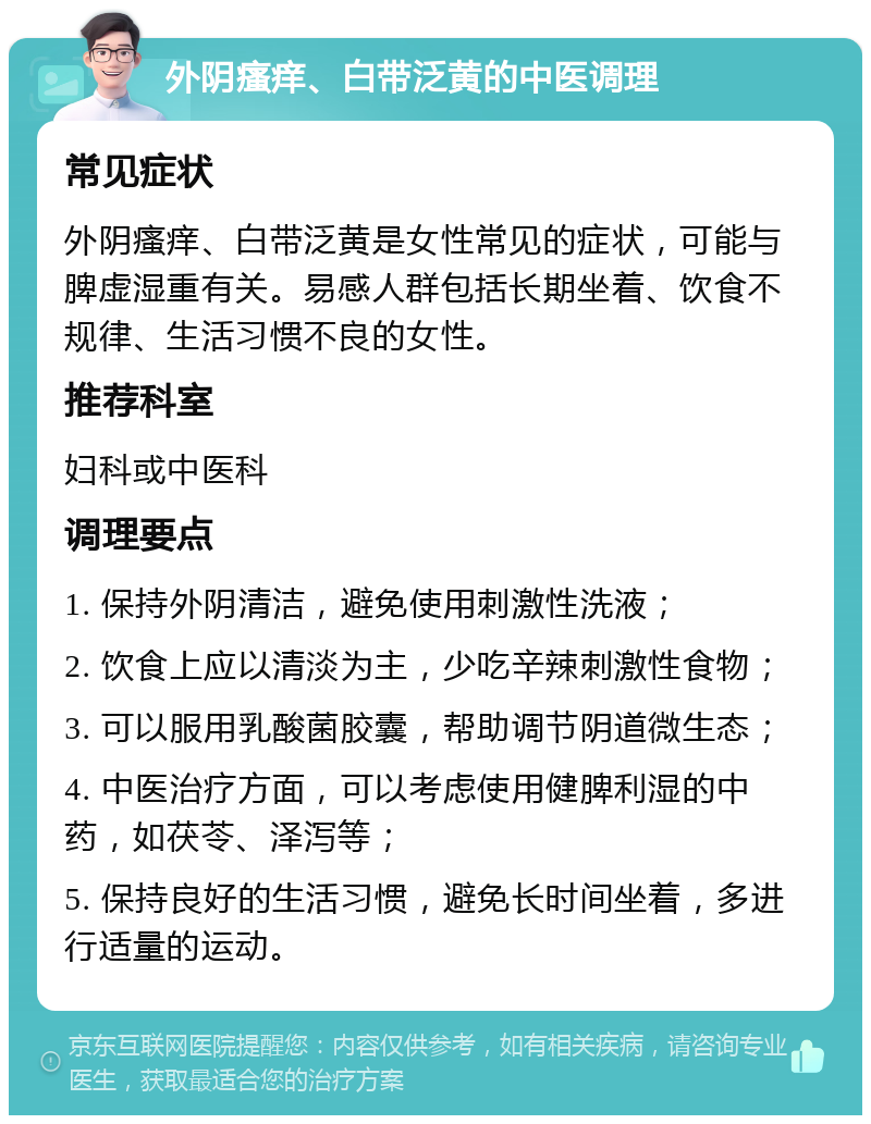 外阴瘙痒、白带泛黄的中医调理 常见症状 外阴瘙痒、白带泛黄是女性常见的症状，可能与脾虚湿重有关。易感人群包括长期坐着、饮食不规律、生活习惯不良的女性。 推荐科室 妇科或中医科 调理要点 1. 保持外阴清洁，避免使用刺激性洗液； 2. 饮食上应以清淡为主，少吃辛辣刺激性食物； 3. 可以服用乳酸菌胶囊，帮助调节阴道微生态； 4. 中医治疗方面，可以考虑使用健脾利湿的中药，如茯苓、泽泻等； 5. 保持良好的生活习惯，避免长时间坐着，多进行适量的运动。