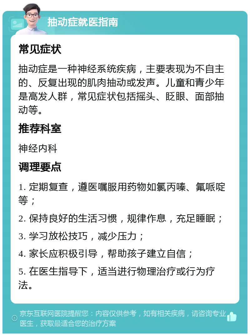 抽动症就医指南 常见症状 抽动症是一种神经系统疾病，主要表现为不自主的、反复出现的肌肉抽动或发声。儿童和青少年是高发人群，常见症状包括摇头、眨眼、面部抽动等。 推荐科室 神经内科 调理要点 1. 定期复查，遵医嘱服用药物如氯丙嗪、氟哌啶等； 2. 保持良好的生活习惯，规律作息，充足睡眠； 3. 学习放松技巧，减少压力； 4. 家长应积极引导，帮助孩子建立自信； 5. 在医生指导下，适当进行物理治疗或行为疗法。