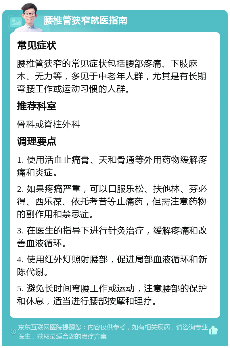 腰椎管狭窄就医指南 常见症状 腰椎管狭窄的常见症状包括腰部疼痛、下肢麻木、无力等，多见于中老年人群，尤其是有长期弯腰工作或运动习惯的人群。 推荐科室 骨科或脊柱外科 调理要点 1. 使用活血止痛膏、天和骨通等外用药物缓解疼痛和炎症。 2. 如果疼痛严重，可以口服乐松、扶他林、芬必得、西乐葆、依托考昔等止痛药，但需注意药物的副作用和禁忌症。 3. 在医生的指导下进行针灸治疗，缓解疼痛和改善血液循环。 4. 使用红外灯照射腰部，促进局部血液循环和新陈代谢。 5. 避免长时间弯腰工作或运动，注意腰部的保护和休息，适当进行腰部按摩和理疗。