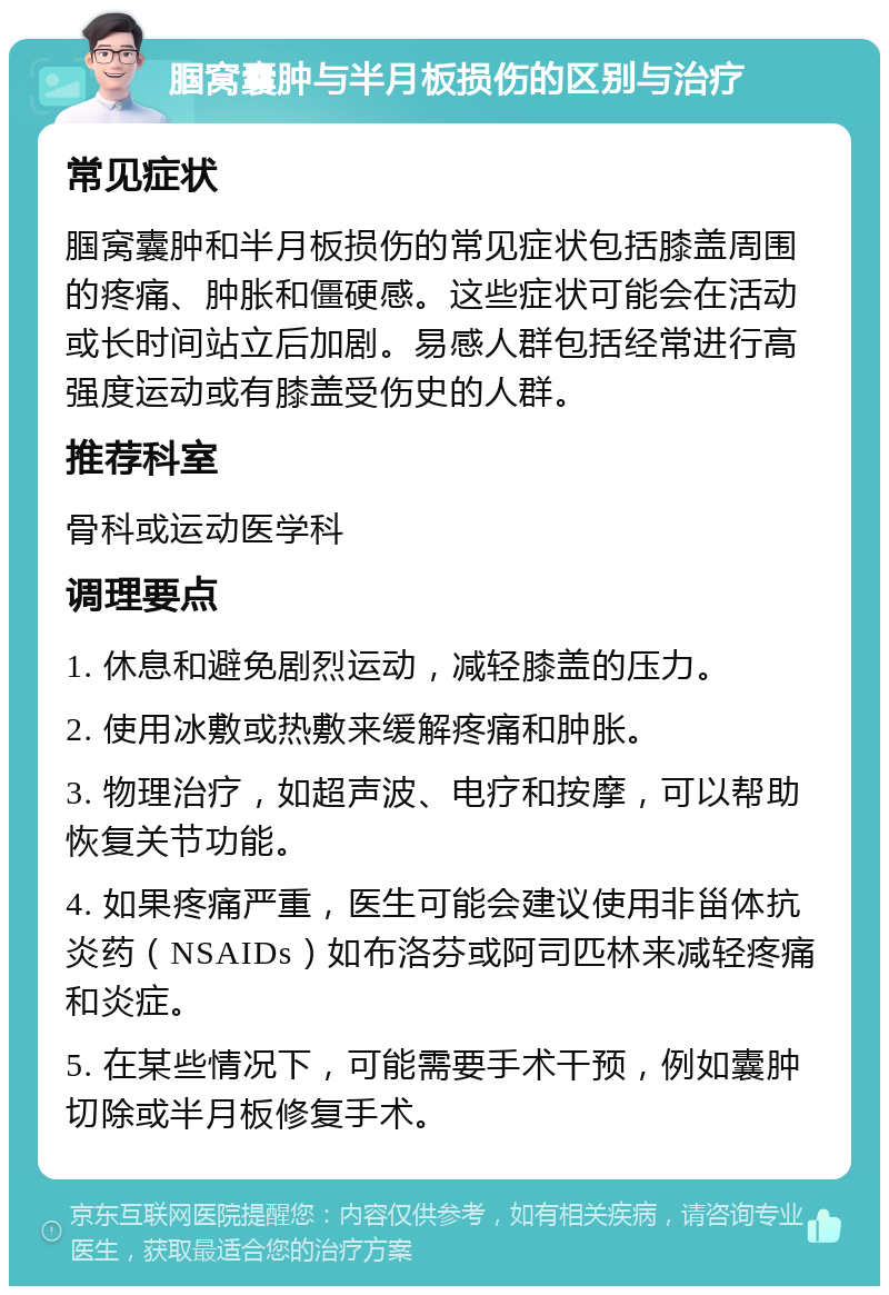 腘窝囊肿与半月板损伤的区别与治疗 常见症状 腘窝囊肿和半月板损伤的常见症状包括膝盖周围的疼痛、肿胀和僵硬感。这些症状可能会在活动或长时间站立后加剧。易感人群包括经常进行高强度运动或有膝盖受伤史的人群。 推荐科室 骨科或运动医学科 调理要点 1. 休息和避免剧烈运动，减轻膝盖的压力。 2. 使用冰敷或热敷来缓解疼痛和肿胀。 3. 物理治疗，如超声波、电疗和按摩，可以帮助恢复关节功能。 4. 如果疼痛严重，医生可能会建议使用非甾体抗炎药（NSAIDs）如布洛芬或阿司匹林来减轻疼痛和炎症。 5. 在某些情况下，可能需要手术干预，例如囊肿切除或半月板修复手术。