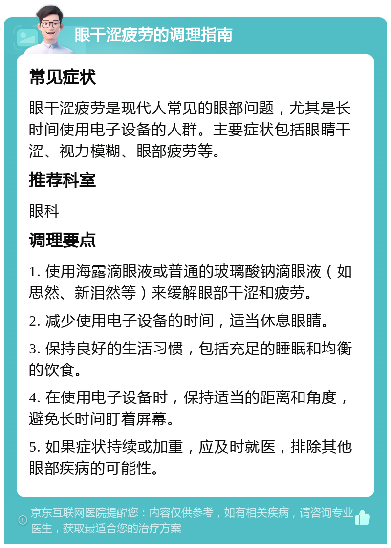 眼干涩疲劳的调理指南 常见症状 眼干涩疲劳是现代人常见的眼部问题，尤其是长时间使用电子设备的人群。主要症状包括眼睛干涩、视力模糊、眼部疲劳等。 推荐科室 眼科 调理要点 1. 使用海露滴眼液或普通的玻璃酸钠滴眼液（如思然、新泪然等）来缓解眼部干涩和疲劳。 2. 减少使用电子设备的时间，适当休息眼睛。 3. 保持良好的生活习惯，包括充足的睡眠和均衡的饮食。 4. 在使用电子设备时，保持适当的距离和角度，避免长时间盯着屏幕。 5. 如果症状持续或加重，应及时就医，排除其他眼部疾病的可能性。