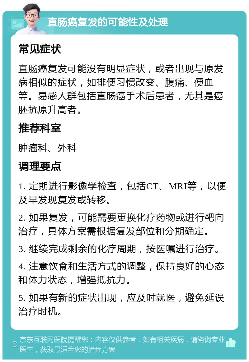 直肠癌复发的可能性及处理 常见症状 直肠癌复发可能没有明显症状，或者出现与原发病相似的症状，如排便习惯改变、腹痛、便血等。易感人群包括直肠癌手术后患者，尤其是癌胚抗原升高者。 推荐科室 肿瘤科、外科 调理要点 1. 定期进行影像学检查，包括CT、MRI等，以便及早发现复发或转移。 2. 如果复发，可能需要更换化疗药物或进行靶向治疗，具体方案需根据复发部位和分期确定。 3. 继续完成剩余的化疗周期，按医嘱进行治疗。 4. 注意饮食和生活方式的调整，保持良好的心态和体力状态，增强抵抗力。 5. 如果有新的症状出现，应及时就医，避免延误治疗时机。