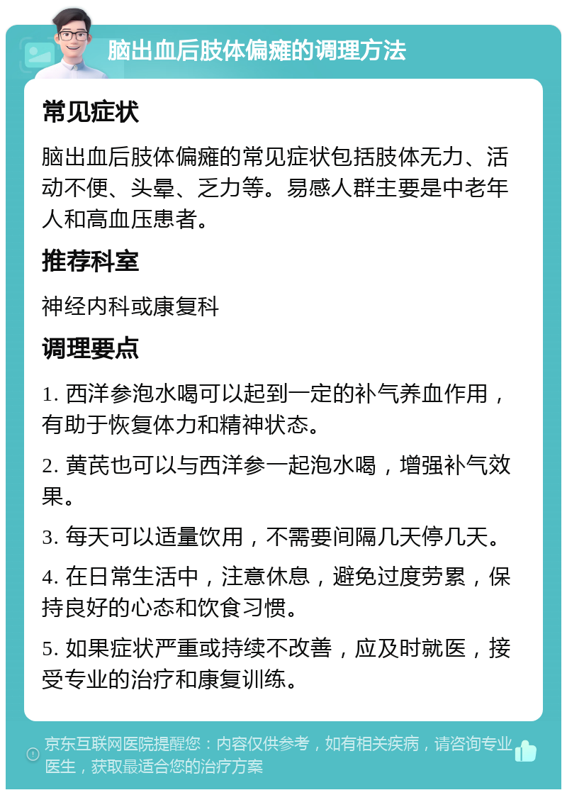 脑出血后肢体偏瘫的调理方法 常见症状 脑出血后肢体偏瘫的常见症状包括肢体无力、活动不便、头晕、乏力等。易感人群主要是中老年人和高血压患者。 推荐科室 神经内科或康复科 调理要点 1. 西洋参泡水喝可以起到一定的补气养血作用，有助于恢复体力和精神状态。 2. 黄芪也可以与西洋参一起泡水喝，增强补气效果。 3. 每天可以适量饮用，不需要间隔几天停几天。 4. 在日常生活中，注意休息，避免过度劳累，保持良好的心态和饮食习惯。 5. 如果症状严重或持续不改善，应及时就医，接受专业的治疗和康复训练。