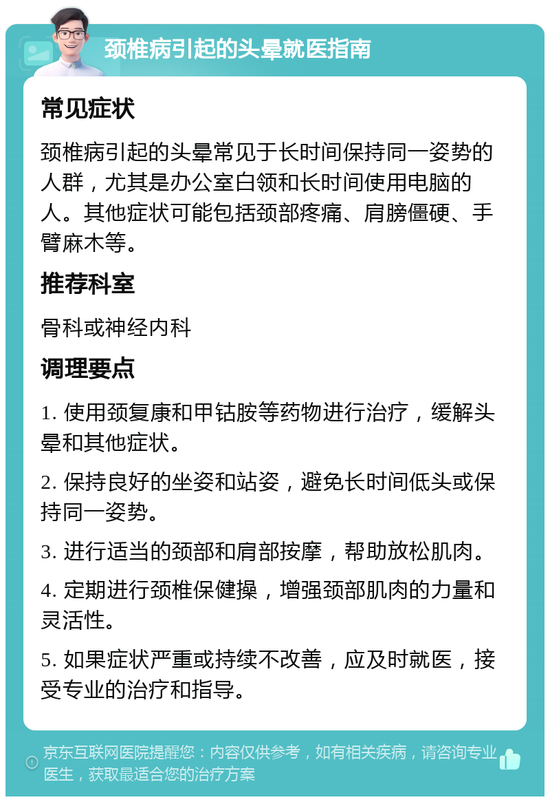 颈椎病引起的头晕就医指南 常见症状 颈椎病引起的头晕常见于长时间保持同一姿势的人群，尤其是办公室白领和长时间使用电脑的人。其他症状可能包括颈部疼痛、肩膀僵硬、手臂麻木等。 推荐科室 骨科或神经内科 调理要点 1. 使用颈复康和甲钴胺等药物进行治疗，缓解头晕和其他症状。 2. 保持良好的坐姿和站姿，避免长时间低头或保持同一姿势。 3. 进行适当的颈部和肩部按摩，帮助放松肌肉。 4. 定期进行颈椎保健操，增强颈部肌肉的力量和灵活性。 5. 如果症状严重或持续不改善，应及时就医，接受专业的治疗和指导。