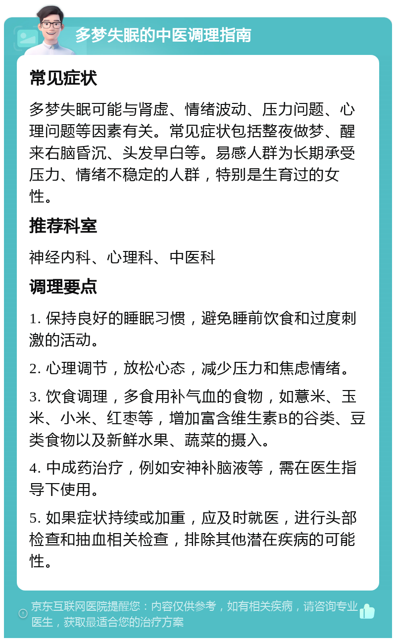 多梦失眠的中医调理指南 常见症状 多梦失眠可能与肾虚、情绪波动、压力问题、心理问题等因素有关。常见症状包括整夜做梦、醒来右脑昏沉、头发早白等。易感人群为长期承受压力、情绪不稳定的人群，特别是生育过的女性。 推荐科室 神经内科、心理科、中医科 调理要点 1. 保持良好的睡眠习惯，避免睡前饮食和过度刺激的活动。 2. 心理调节，放松心态，减少压力和焦虑情绪。 3. 饮食调理，多食用补气血的食物，如薏米、玉米、小米、红枣等，增加富含维生素B的谷类、豆类食物以及新鲜水果、蔬菜的摄入。 4. 中成药治疗，例如安神补脑液等，需在医生指导下使用。 5. 如果症状持续或加重，应及时就医，进行头部检查和抽血相关检查，排除其他潜在疾病的可能性。