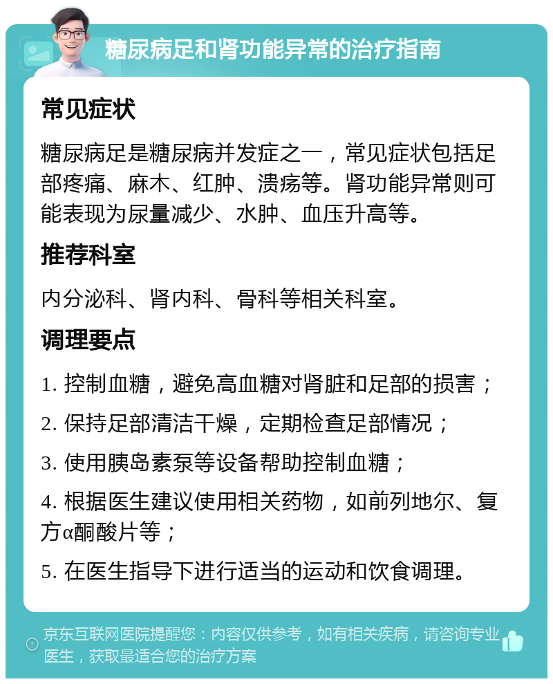 糖尿病足和肾功能异常的治疗指南 常见症状 糖尿病足是糖尿病并发症之一，常见症状包括足部疼痛、麻木、红肿、溃疡等。肾功能异常则可能表现为尿量减少、水肿、血压升高等。 推荐科室 内分泌科、肾内科、骨科等相关科室。 调理要点 1. 控制血糖，避免高血糖对肾脏和足部的损害； 2. 保持足部清洁干燥，定期检查足部情况； 3. 使用胰岛素泵等设备帮助控制血糖； 4. 根据医生建议使用相关药物，如前列地尔、复方α酮酸片等； 5. 在医生指导下进行适当的运动和饮食调理。