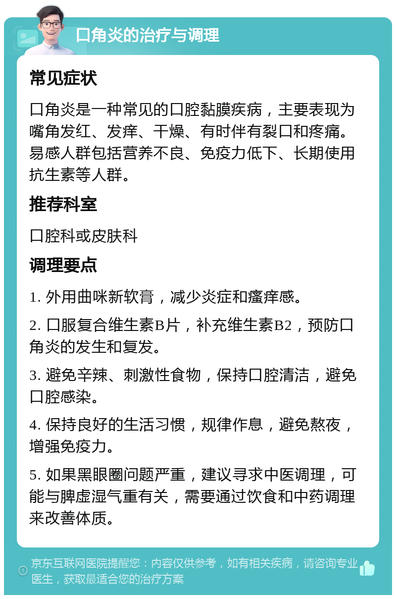 口角炎的治疗与调理 常见症状 口角炎是一种常见的口腔黏膜疾病，主要表现为嘴角发红、发痒、干燥、有时伴有裂口和疼痛。易感人群包括营养不良、免疫力低下、长期使用抗生素等人群。 推荐科室 口腔科或皮肤科 调理要点 1. 外用曲咪新软膏，减少炎症和瘙痒感。 2. 口服复合维生素B片，补充维生素B2，预防口角炎的发生和复发。 3. 避免辛辣、刺激性食物，保持口腔清洁，避免口腔感染。 4. 保持良好的生活习惯，规律作息，避免熬夜，增强免疫力。 5. 如果黑眼圈问题严重，建议寻求中医调理，可能与脾虚湿气重有关，需要通过饮食和中药调理来改善体质。