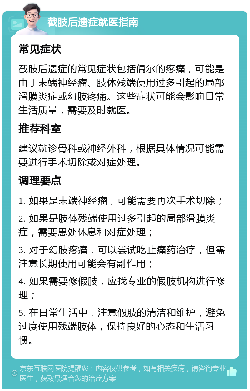 截肢后遗症就医指南 常见症状 截肢后遗症的常见症状包括偶尔的疼痛，可能是由于末端神经瘤、肢体残端使用过多引起的局部滑膜炎症或幻肢疼痛。这些症状可能会影响日常生活质量，需要及时就医。 推荐科室 建议就诊骨科或神经外科，根据具体情况可能需要进行手术切除或对症处理。 调理要点 1. 如果是末端神经瘤，可能需要再次手术切除； 2. 如果是肢体残端使用过多引起的局部滑膜炎症，需要患处休息和对症处理； 3. 对于幻肢疼痛，可以尝试吃止痛药治疗，但需注意长期使用可能会有副作用； 4. 如果需要修假肢，应找专业的假肢机构进行修理； 5. 在日常生活中，注意假肢的清洁和维护，避免过度使用残端肢体，保持良好的心态和生活习惯。