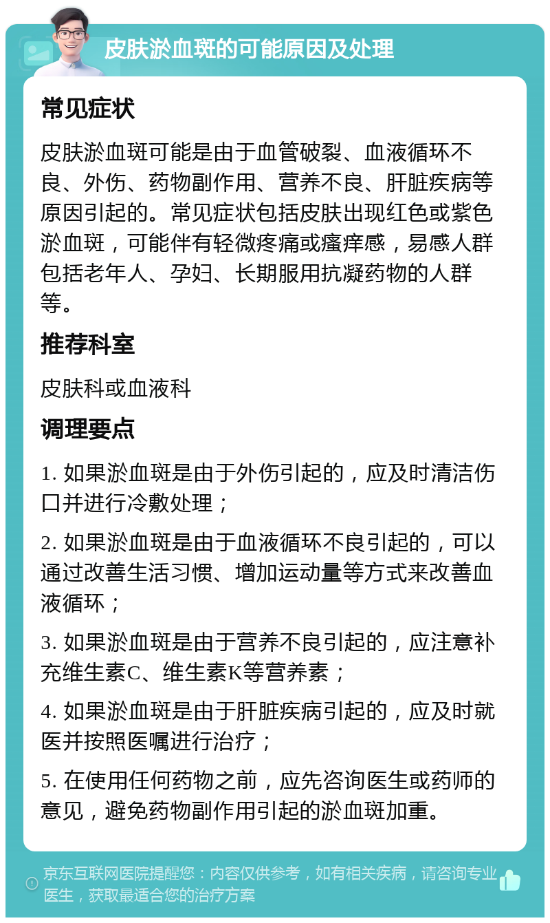 皮肤淤血斑的可能原因及处理 常见症状 皮肤淤血斑可能是由于血管破裂、血液循环不良、外伤、药物副作用、营养不良、肝脏疾病等原因引起的。常见症状包括皮肤出现红色或紫色淤血斑，可能伴有轻微疼痛或瘙痒感，易感人群包括老年人、孕妇、长期服用抗凝药物的人群等。 推荐科室 皮肤科或血液科 调理要点 1. 如果淤血斑是由于外伤引起的，应及时清洁伤口并进行冷敷处理； 2. 如果淤血斑是由于血液循环不良引起的，可以通过改善生活习惯、增加运动量等方式来改善血液循环； 3. 如果淤血斑是由于营养不良引起的，应注意补充维生素C、维生素K等营养素； 4. 如果淤血斑是由于肝脏疾病引起的，应及时就医并按照医嘱进行治疗； 5. 在使用任何药物之前，应先咨询医生或药师的意见，避免药物副作用引起的淤血斑加重。