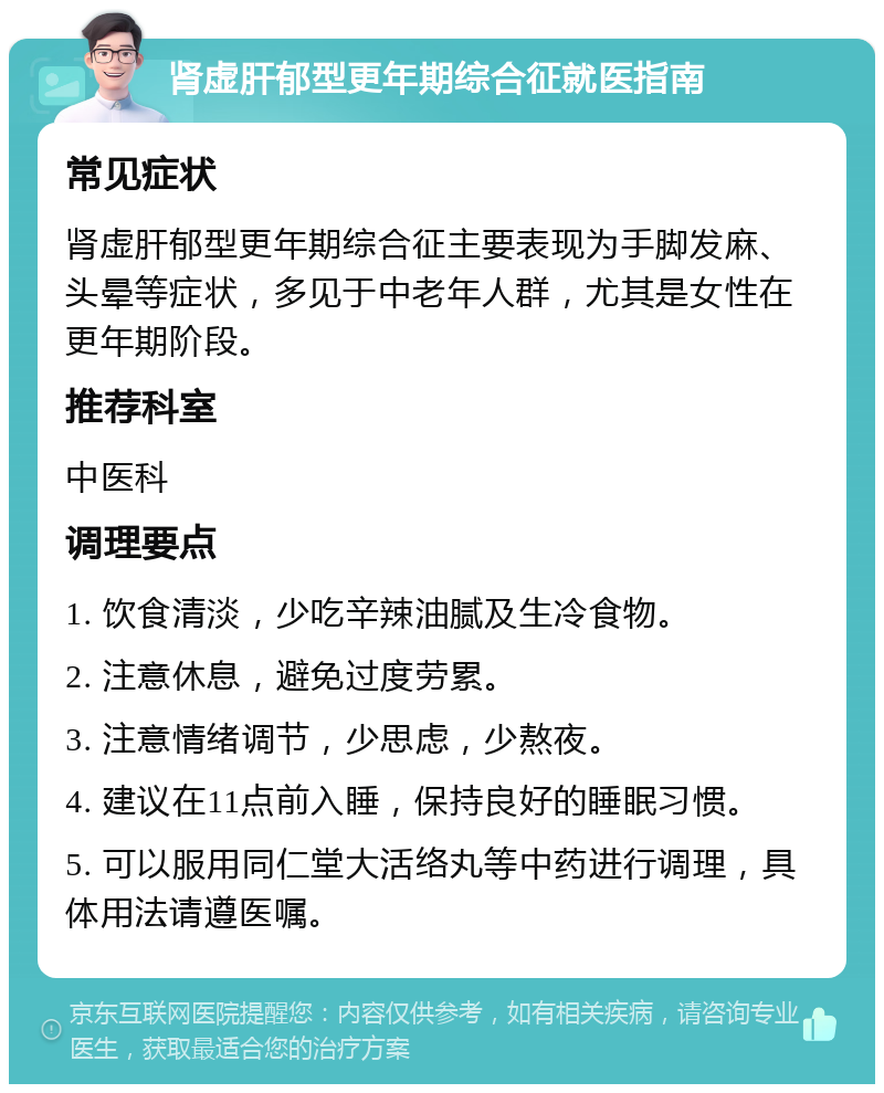 肾虚肝郁型更年期综合征就医指南 常见症状 肾虚肝郁型更年期综合征主要表现为手脚发麻、头晕等症状，多见于中老年人群，尤其是女性在更年期阶段。 推荐科室 中医科 调理要点 1. 饮食清淡，少吃辛辣油腻及生冷食物。 2. 注意休息，避免过度劳累。 3. 注意情绪调节，少思虑，少熬夜。 4. 建议在11点前入睡，保持良好的睡眠习惯。 5. 可以服用同仁堂大活络丸等中药进行调理，具体用法请遵医嘱。