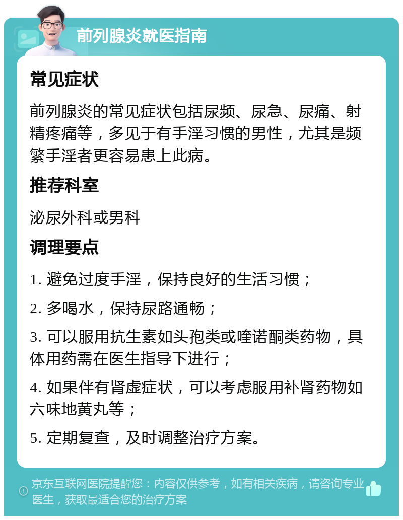 前列腺炎就医指南 常见症状 前列腺炎的常见症状包括尿频、尿急、尿痛、射精疼痛等，多见于有手淫习惯的男性，尤其是频繁手淫者更容易患上此病。 推荐科室 泌尿外科或男科 调理要点 1. 避免过度手淫，保持良好的生活习惯； 2. 多喝水，保持尿路通畅； 3. 可以服用抗生素如头孢类或喹诺酮类药物，具体用药需在医生指导下进行； 4. 如果伴有肾虚症状，可以考虑服用补肾药物如六味地黄丸等； 5. 定期复查，及时调整治疗方案。