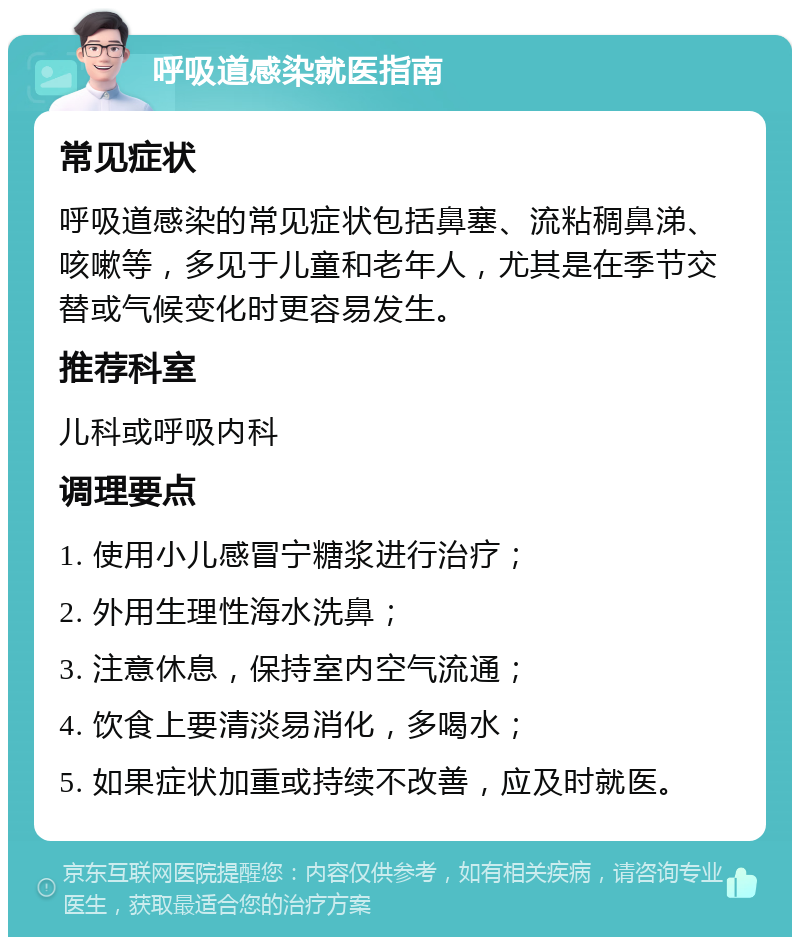 呼吸道感染就医指南 常见症状 呼吸道感染的常见症状包括鼻塞、流粘稠鼻涕、咳嗽等，多见于儿童和老年人，尤其是在季节交替或气候变化时更容易发生。 推荐科室 儿科或呼吸内科 调理要点 1. 使用小儿感冒宁糖浆进行治疗； 2. 外用生理性海水洗鼻； 3. 注意休息，保持室内空气流通； 4. 饮食上要清淡易消化，多喝水； 5. 如果症状加重或持续不改善，应及时就医。