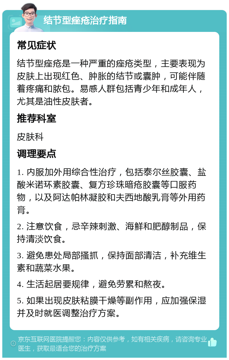 结节型痤疮治疗指南 常见症状 结节型痤疮是一种严重的痤疮类型，主要表现为皮肤上出现红色、肿胀的结节或囊肿，可能伴随着疼痛和脓包。易感人群包括青少年和成年人，尤其是油性皮肤者。 推荐科室 皮肤科 调理要点 1. 内服加外用综合性治疗，包括泰尔丝胶囊、盐酸米诺环素胶囊、复方珍珠暗疮胶囊等口服药物，以及阿达帕林凝胶和夫西地酸乳膏等外用药膏。 2. 注意饮食，忌辛辣刺激、海鲜和肥醇制品，保持清淡饮食。 3. 避免患处局部搔抓，保持面部清洁，补充维生素和蔬菜水果。 4. 生活起居要规律，避免劳累和熬夜。 5. 如果出现皮肤粘膜干燥等副作用，应加强保湿并及时就医调整治疗方案。