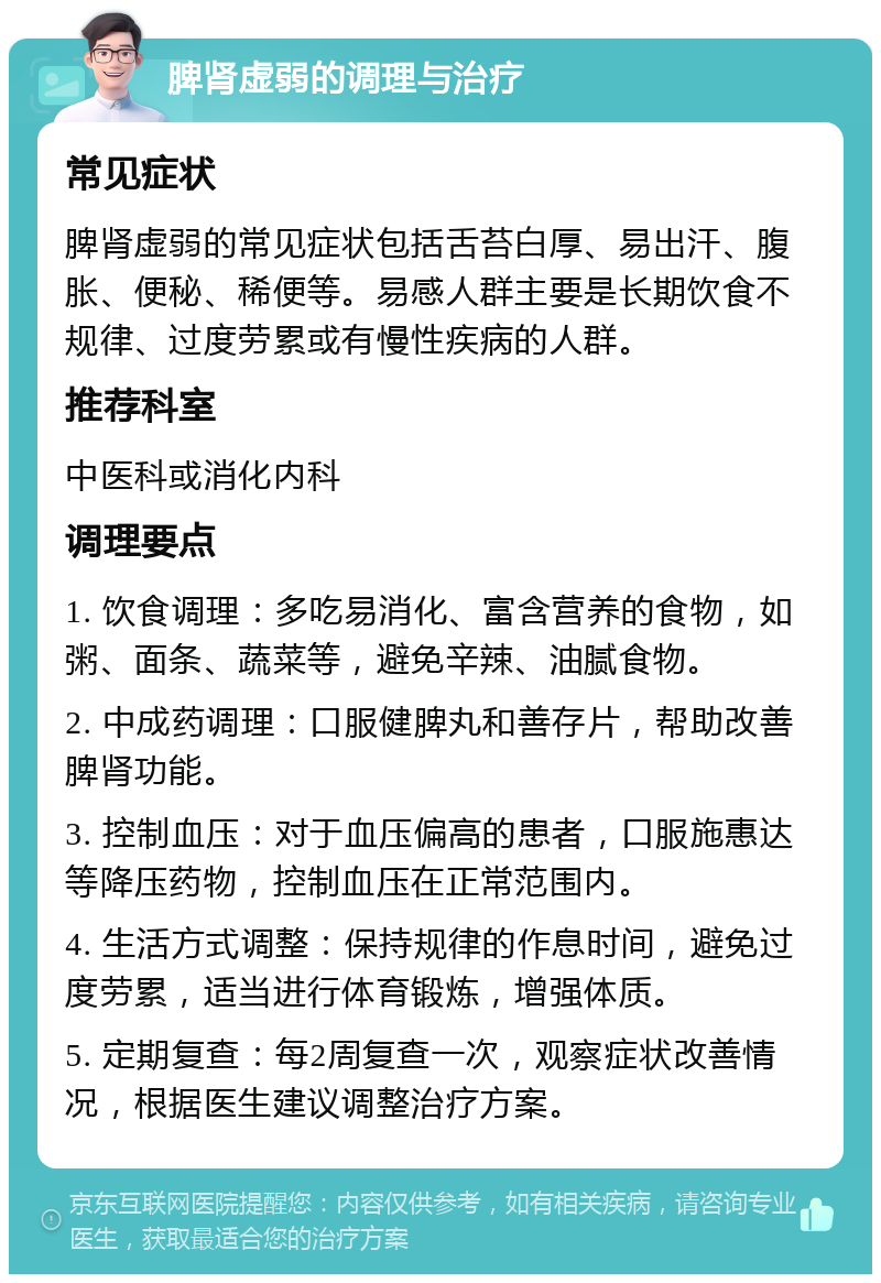 脾肾虚弱的调理与治疗 常见症状 脾肾虚弱的常见症状包括舌苔白厚、易出汗、腹胀、便秘、稀便等。易感人群主要是长期饮食不规律、过度劳累或有慢性疾病的人群。 推荐科室 中医科或消化内科 调理要点 1. 饮食调理：多吃易消化、富含营养的食物，如粥、面条、蔬菜等，避免辛辣、油腻食物。 2. 中成药调理：口服健脾丸和善存片，帮助改善脾肾功能。 3. 控制血压：对于血压偏高的患者，口服施惠达等降压药物，控制血压在正常范围内。 4. 生活方式调整：保持规律的作息时间，避免过度劳累，适当进行体育锻炼，增强体质。 5. 定期复查：每2周复查一次，观察症状改善情况，根据医生建议调整治疗方案。