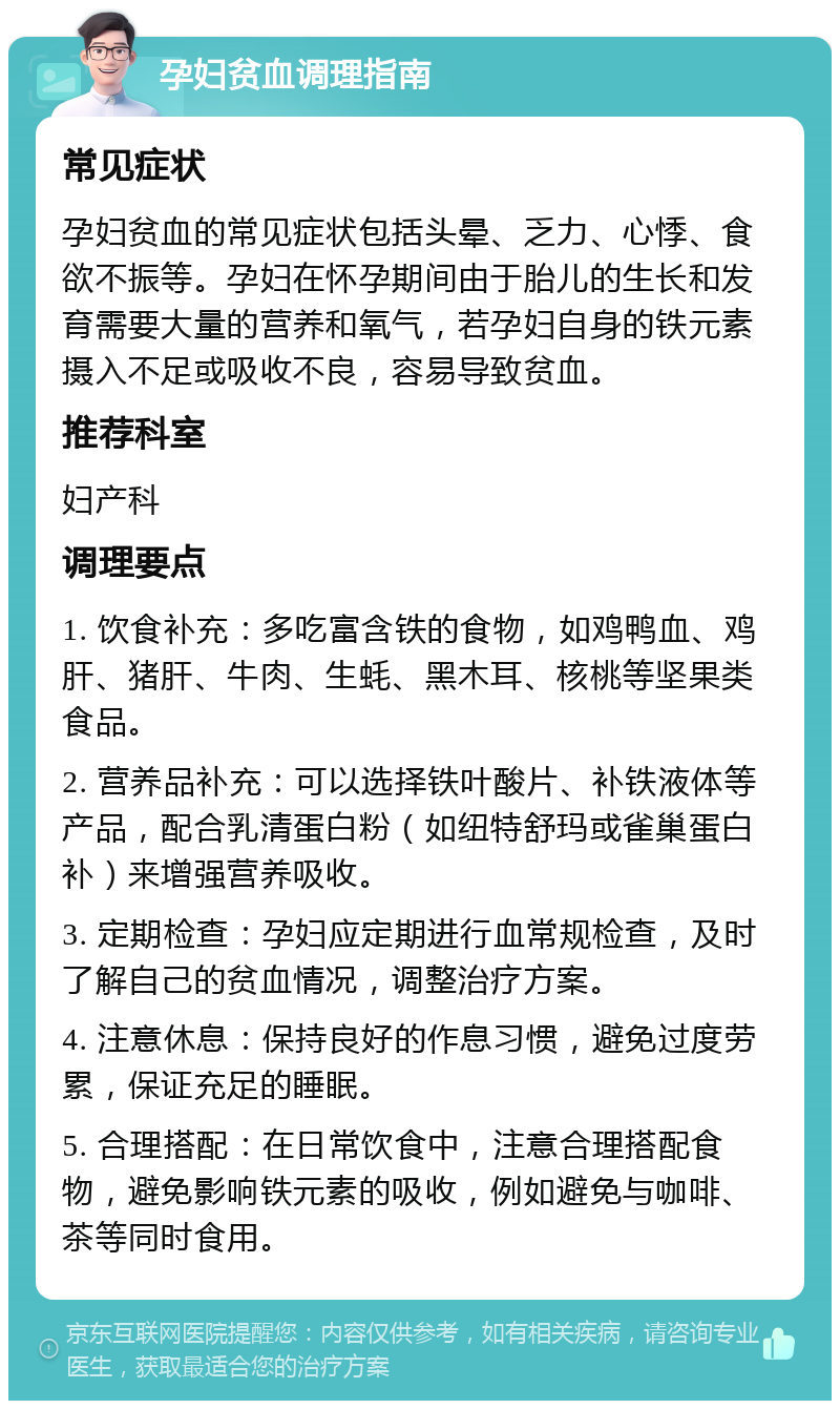 孕妇贫血调理指南 常见症状 孕妇贫血的常见症状包括头晕、乏力、心悸、食欲不振等。孕妇在怀孕期间由于胎儿的生长和发育需要大量的营养和氧气，若孕妇自身的铁元素摄入不足或吸收不良，容易导致贫血。 推荐科室 妇产科 调理要点 1. 饮食补充：多吃富含铁的食物，如鸡鸭血、鸡肝、猪肝、牛肉、生蚝、黑木耳、核桃等坚果类食品。 2. 营养品补充：可以选择铁叶酸片、补铁液体等产品，配合乳清蛋白粉（如纽特舒玛或雀巢蛋白补）来增强营养吸收。 3. 定期检查：孕妇应定期进行血常规检查，及时了解自己的贫血情况，调整治疗方案。 4. 注意休息：保持良好的作息习惯，避免过度劳累，保证充足的睡眠。 5. 合理搭配：在日常饮食中，注意合理搭配食物，避免影响铁元素的吸收，例如避免与咖啡、茶等同时食用。