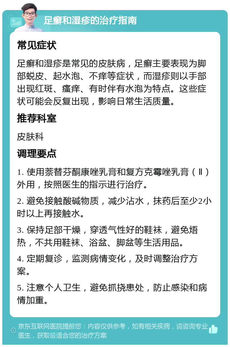 足癣和湿疹的治疗指南 常见症状 足癣和湿疹是常见的皮肤病，足癣主要表现为脚部蜕皮、起水泡、不痒等症状，而湿疹则以手部出现红斑、瘙痒、有时伴有水泡为特点。这些症状可能会反复出现，影响日常生活质量。 推荐科室 皮肤科 调理要点 1. 使用萘替芬酮康唑乳膏和复方克霉唑乳膏（Ⅱ）外用，按照医生的指示进行治疗。 2. 避免接触酸碱物质，减少沾水，抹药后至少2小时以上再接触水。 3. 保持足部干燥，穿透气性好的鞋袜，避免焐热，不共用鞋袜、浴盆、脚盆等生活用品。 4. 定期复诊，监测病情变化，及时调整治疗方案。 5. 注意个人卫生，避免抓挠患处，防止感染和病情加重。