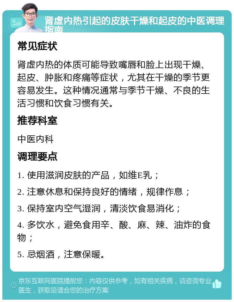 肾虚内热引起的皮肤干燥和起皮的中医调理指南 常见症状 肾虚内热的体质可能导致嘴唇和脸上出现干燥、起皮、肿胀和疼痛等症状，尤其在干燥的季节更容易发生。这种情况通常与季节干燥、不良的生活习惯和饮食习惯有关。 推荐科室 中医内科 调理要点 1. 使用滋润皮肤的产品，如维E乳； 2. 注意休息和保持良好的情绪，规律作息； 3. 保持室内空气湿润，清淡饮食易消化； 4. 多饮水，避免食用辛、酸、麻、辣、油炸的食物； 5. 忌烟酒，注意保暖。