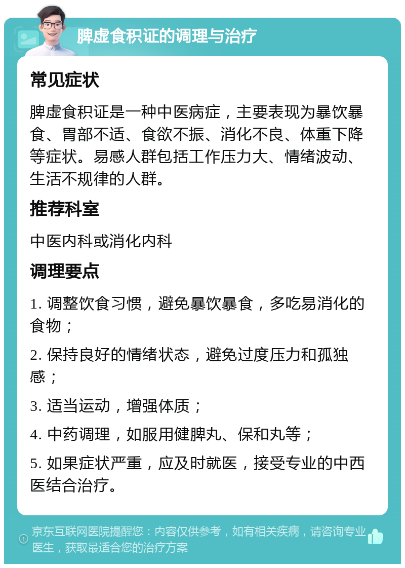 脾虚食积证的调理与治疗 常见症状 脾虚食积证是一种中医病症，主要表现为暴饮暴食、胃部不适、食欲不振、消化不良、体重下降等症状。易感人群包括工作压力大、情绪波动、生活不规律的人群。 推荐科室 中医内科或消化内科 调理要点 1. 调整饮食习惯，避免暴饮暴食，多吃易消化的食物； 2. 保持良好的情绪状态，避免过度压力和孤独感； 3. 适当运动，增强体质； 4. 中药调理，如服用健脾丸、保和丸等； 5. 如果症状严重，应及时就医，接受专业的中西医结合治疗。