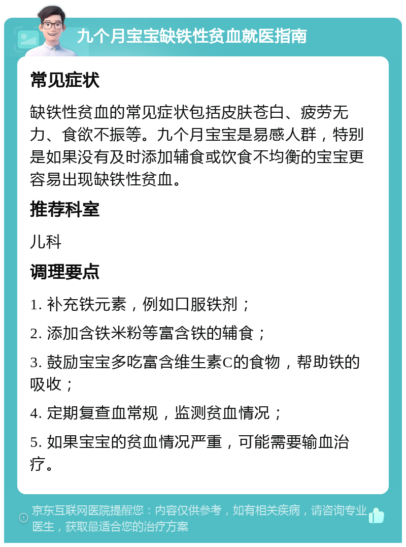 九个月宝宝缺铁性贫血就医指南 常见症状 缺铁性贫血的常见症状包括皮肤苍白、疲劳无力、食欲不振等。九个月宝宝是易感人群，特别是如果没有及时添加辅食或饮食不均衡的宝宝更容易出现缺铁性贫血。 推荐科室 儿科 调理要点 1. 补充铁元素，例如口服铁剂； 2. 添加含铁米粉等富含铁的辅食； 3. 鼓励宝宝多吃富含维生素C的食物，帮助铁的吸收； 4. 定期复查血常规，监测贫血情况； 5. 如果宝宝的贫血情况严重，可能需要输血治疗。