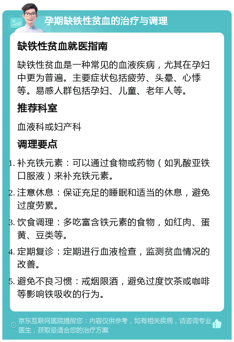 孕期缺铁性贫血的治疗与调理 缺铁性贫血就医指南 缺铁性贫血是一种常见的血液疾病，尤其在孕妇中更为普遍。主要症状包括疲劳、头晕、心悸等。易感人群包括孕妇、儿童、老年人等。 推荐科室 血液科或妇产科 调理要点 补充铁元素：可以通过食物或药物（如乳酸亚铁口服液）来补充铁元素。 注意休息：保证充足的睡眠和适当的休息，避免过度劳累。 饮食调理：多吃富含铁元素的食物，如红肉、蛋黄、豆类等。 定期复诊：定期进行血液检查，监测贫血情况的改善。 避免不良习惯：戒烟限酒，避免过度饮茶或咖啡等影响铁吸收的行为。