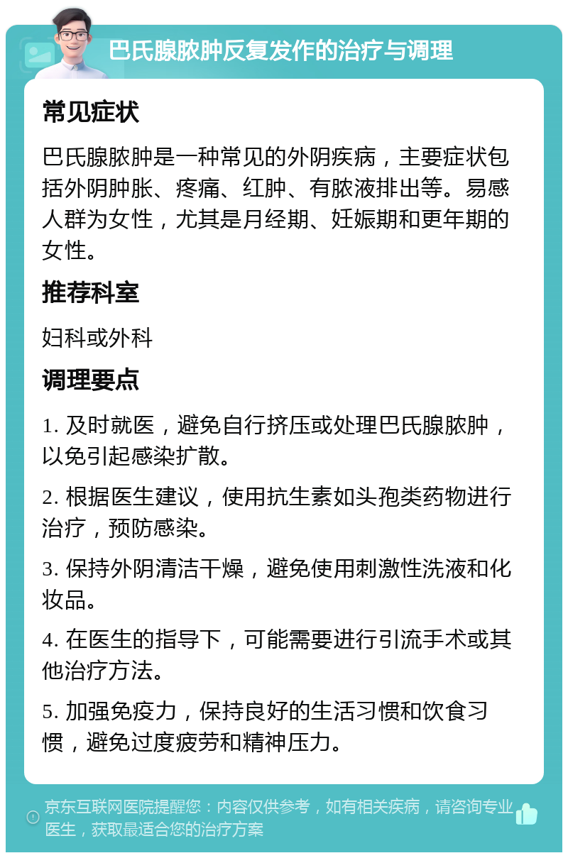 巴氏腺脓肿反复发作的治疗与调理 常见症状 巴氏腺脓肿是一种常见的外阴疾病，主要症状包括外阴肿胀、疼痛、红肿、有脓液排出等。易感人群为女性，尤其是月经期、妊娠期和更年期的女性。 推荐科室 妇科或外科 调理要点 1. 及时就医，避免自行挤压或处理巴氏腺脓肿，以免引起感染扩散。 2. 根据医生建议，使用抗生素如头孢类药物进行治疗，预防感染。 3. 保持外阴清洁干燥，避免使用刺激性洗液和化妆品。 4. 在医生的指导下，可能需要进行引流手术或其他治疗方法。 5. 加强免疫力，保持良好的生活习惯和饮食习惯，避免过度疲劳和精神压力。