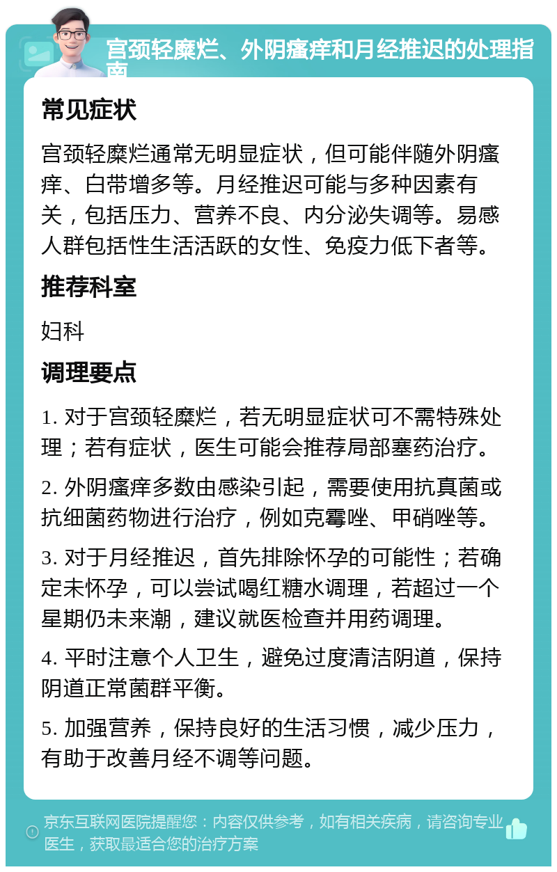 宫颈轻糜烂、外阴瘙痒和月经推迟的处理指南 常见症状 宫颈轻糜烂通常无明显症状，但可能伴随外阴瘙痒、白带增多等。月经推迟可能与多种因素有关，包括压力、营养不良、内分泌失调等。易感人群包括性生活活跃的女性、免疫力低下者等。 推荐科室 妇科 调理要点 1. 对于宫颈轻糜烂，若无明显症状可不需特殊处理；若有症状，医生可能会推荐局部塞药治疗。 2. 外阴瘙痒多数由感染引起，需要使用抗真菌或抗细菌药物进行治疗，例如克霉唑、甲硝唑等。 3. 对于月经推迟，首先排除怀孕的可能性；若确定未怀孕，可以尝试喝红糖水调理，若超过一个星期仍未来潮，建议就医检查并用药调理。 4. 平时注意个人卫生，避免过度清洁阴道，保持阴道正常菌群平衡。 5. 加强营养，保持良好的生活习惯，减少压力，有助于改善月经不调等问题。