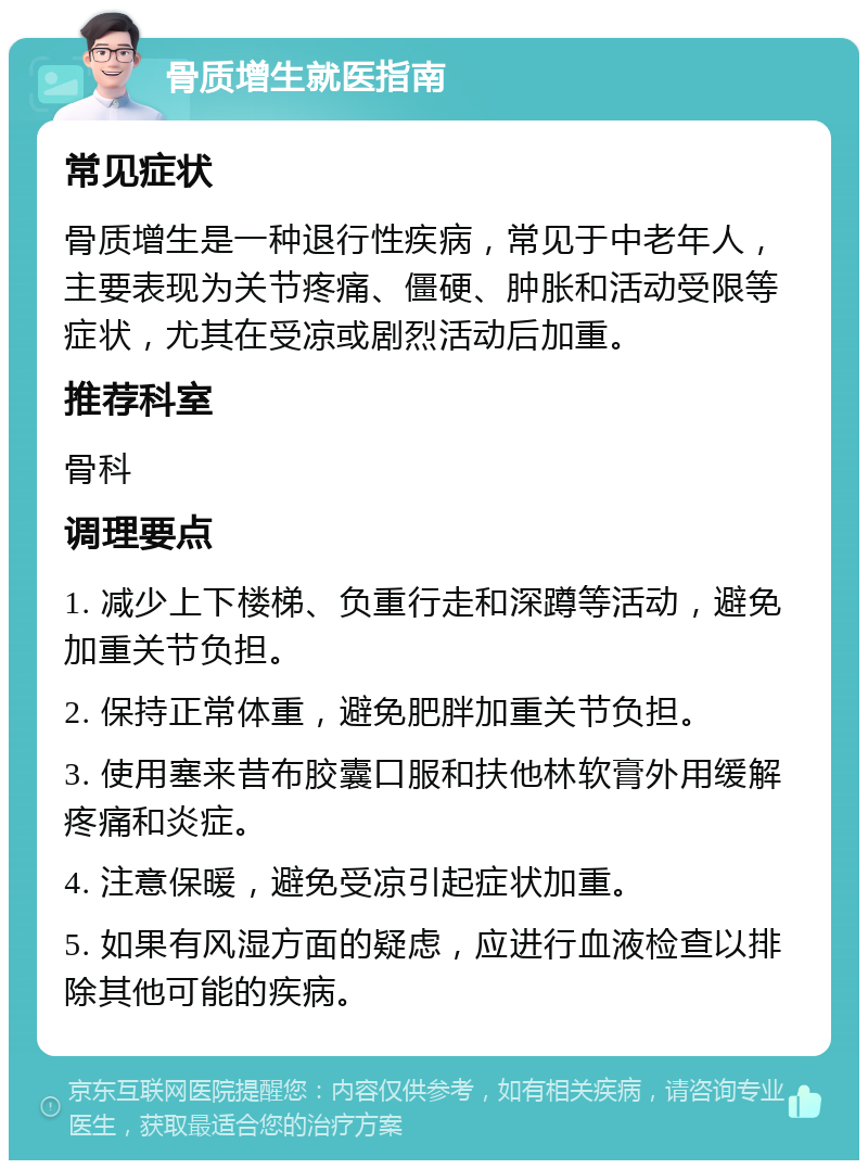 骨质增生就医指南 常见症状 骨质增生是一种退行性疾病，常见于中老年人，主要表现为关节疼痛、僵硬、肿胀和活动受限等症状，尤其在受凉或剧烈活动后加重。 推荐科室 骨科 调理要点 1. 减少上下楼梯、负重行走和深蹲等活动，避免加重关节负担。 2. 保持正常体重，避免肥胖加重关节负担。 3. 使用塞来昔布胶囊口服和扶他林软膏外用缓解疼痛和炎症。 4. 注意保暖，避免受凉引起症状加重。 5. 如果有风湿方面的疑虑，应进行血液检查以排除其他可能的疾病。