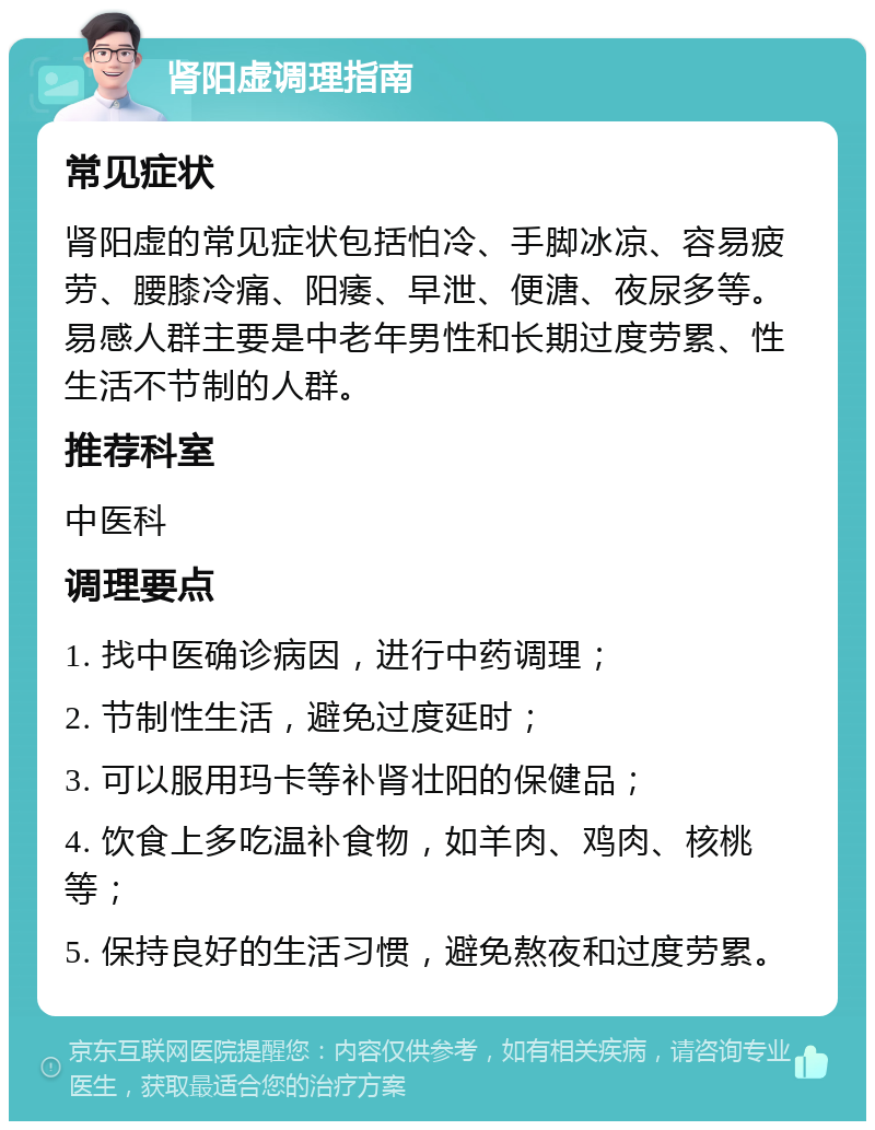 肾阳虚调理指南 常见症状 肾阳虚的常见症状包括怕冷、手脚冰凉、容易疲劳、腰膝冷痛、阳痿、早泄、便溏、夜尿多等。易感人群主要是中老年男性和长期过度劳累、性生活不节制的人群。 推荐科室 中医科 调理要点 1. 找中医确诊病因，进行中药调理； 2. 节制性生活，避免过度延时； 3. 可以服用玛卡等补肾壮阳的保健品； 4. 饮食上多吃温补食物，如羊肉、鸡肉、核桃等； 5. 保持良好的生活习惯，避免熬夜和过度劳累。