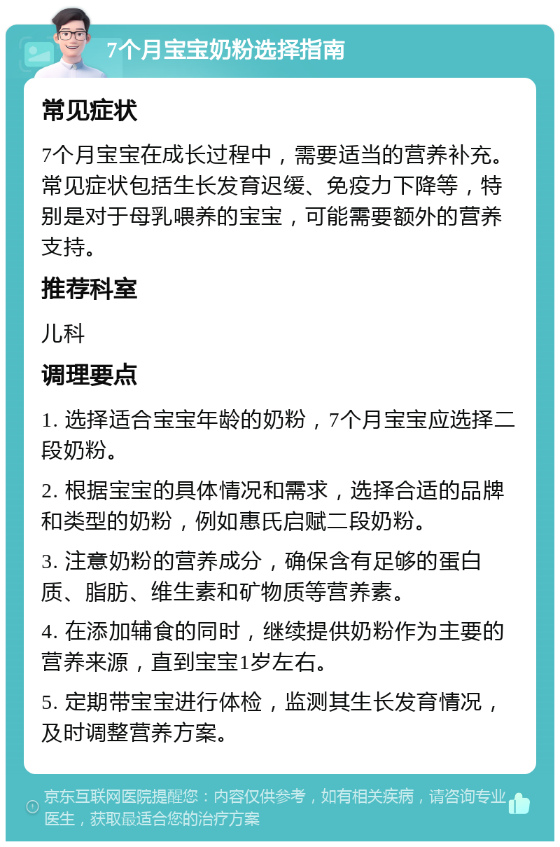 7个月宝宝奶粉选择指南 常见症状 7个月宝宝在成长过程中，需要适当的营养补充。常见症状包括生长发育迟缓、免疫力下降等，特别是对于母乳喂养的宝宝，可能需要额外的营养支持。 推荐科室 儿科 调理要点 1. 选择适合宝宝年龄的奶粉，7个月宝宝应选择二段奶粉。 2. 根据宝宝的具体情况和需求，选择合适的品牌和类型的奶粉，例如惠氏启赋二段奶粉。 3. 注意奶粉的营养成分，确保含有足够的蛋白质、脂肪、维生素和矿物质等营养素。 4. 在添加辅食的同时，继续提供奶粉作为主要的营养来源，直到宝宝1岁左右。 5. 定期带宝宝进行体检，监测其生长发育情况，及时调整营养方案。