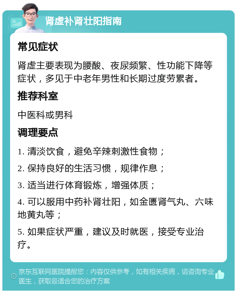 肾虚补肾壮阳指南 常见症状 肾虚主要表现为腰酸、夜尿频繁、性功能下降等症状，多见于中老年男性和长期过度劳累者。 推荐科室 中医科或男科 调理要点 1. 清淡饮食，避免辛辣刺激性食物； 2. 保持良好的生活习惯，规律作息； 3. 适当进行体育锻炼，增强体质； 4. 可以服用中药补肾壮阳，如金匮肾气丸、六味地黄丸等； 5. 如果症状严重，建议及时就医，接受专业治疗。