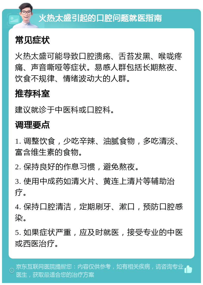 火热太盛引起的口腔问题就医指南 常见症状 火热太盛可能导致口腔溃疡、舌苔发黑、喉咙疼痛、声音嘶哑等症状。易感人群包括长期熬夜、饮食不规律、情绪波动大的人群。 推荐科室 建议就诊于中医科或口腔科。 调理要点 1. 调整饮食，少吃辛辣、油腻食物，多吃清淡、富含维生素的食物。 2. 保持良好的作息习惯，避免熬夜。 3. 使用中成药如清火片、黄连上清片等辅助治疗。 4. 保持口腔清洁，定期刷牙、漱口，预防口腔感染。 5. 如果症状严重，应及时就医，接受专业的中医或西医治疗。