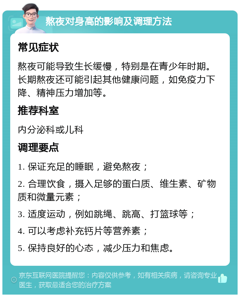 熬夜对身高的影响及调理方法 常见症状 熬夜可能导致生长缓慢，特别是在青少年时期。长期熬夜还可能引起其他健康问题，如免疫力下降、精神压力增加等。 推荐科室 内分泌科或儿科 调理要点 1. 保证充足的睡眠，避免熬夜； 2. 合理饮食，摄入足够的蛋白质、维生素、矿物质和微量元素； 3. 适度运动，例如跳绳、跳高、打篮球等； 4. 可以考虑补充钙片等营养素； 5. 保持良好的心态，减少压力和焦虑。