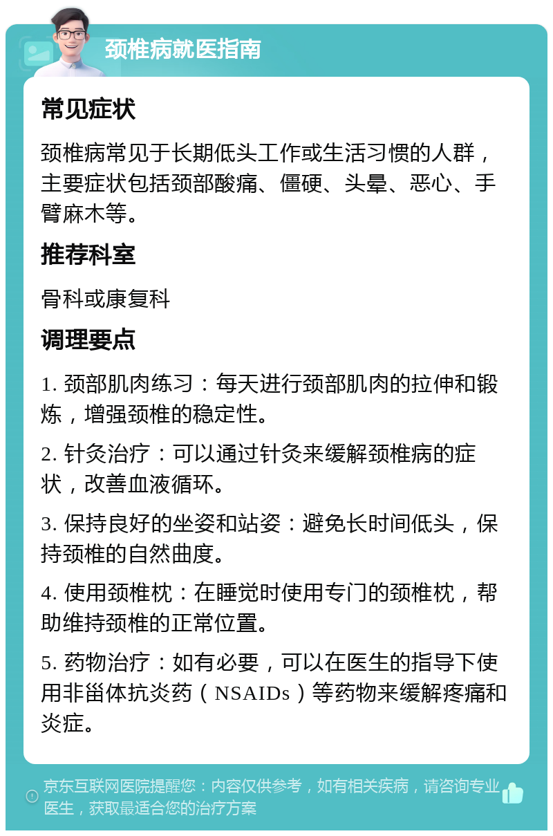 颈椎病就医指南 常见症状 颈椎病常见于长期低头工作或生活习惯的人群，主要症状包括颈部酸痛、僵硬、头晕、恶心、手臂麻木等。 推荐科室 骨科或康复科 调理要点 1. 颈部肌肉练习：每天进行颈部肌肉的拉伸和锻炼，增强颈椎的稳定性。 2. 针灸治疗：可以通过针灸来缓解颈椎病的症状，改善血液循环。 3. 保持良好的坐姿和站姿：避免长时间低头，保持颈椎的自然曲度。 4. 使用颈椎枕：在睡觉时使用专门的颈椎枕，帮助维持颈椎的正常位置。 5. 药物治疗：如有必要，可以在医生的指导下使用非甾体抗炎药（NSAIDs）等药物来缓解疼痛和炎症。