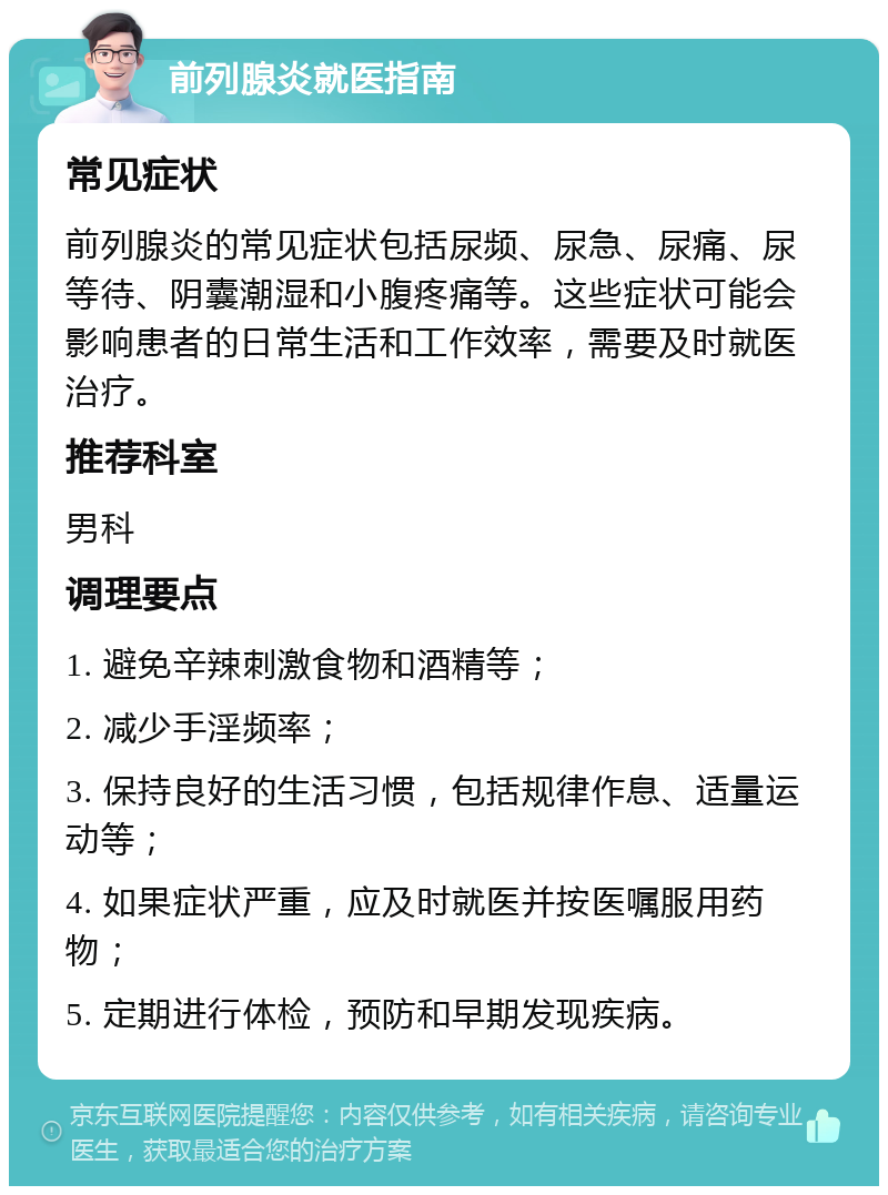 前列腺炎就医指南 常见症状 前列腺炎的常见症状包括尿频、尿急、尿痛、尿等待、阴囊潮湿和小腹疼痛等。这些症状可能会影响患者的日常生活和工作效率，需要及时就医治疗。 推荐科室 男科 调理要点 1. 避免辛辣刺激食物和酒精等； 2. 减少手淫频率； 3. 保持良好的生活习惯，包括规律作息、适量运动等； 4. 如果症状严重，应及时就医并按医嘱服用药物； 5. 定期进行体检，预防和早期发现疾病。