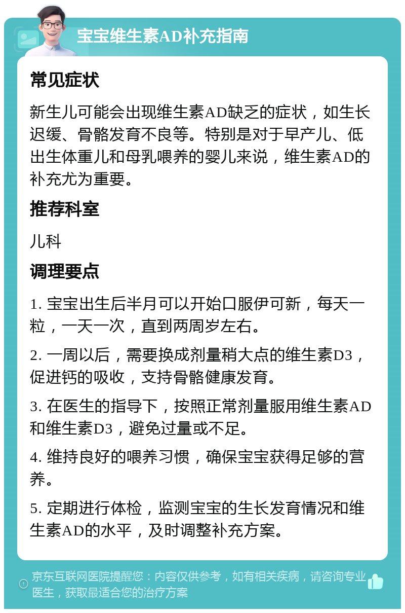 宝宝维生素AD补充指南 常见症状 新生儿可能会出现维生素AD缺乏的症状，如生长迟缓、骨骼发育不良等。特别是对于早产儿、低出生体重儿和母乳喂养的婴儿来说，维生素AD的补充尤为重要。 推荐科室 儿科 调理要点 1. 宝宝出生后半月可以开始口服伊可新，每天一粒，一天一次，直到两周岁左右。 2. 一周以后，需要换成剂量稍大点的维生素D3，促进钙的吸收，支持骨骼健康发育。 3. 在医生的指导下，按照正常剂量服用维生素AD和维生素D3，避免过量或不足。 4. 维持良好的喂养习惯，确保宝宝获得足够的营养。 5. 定期进行体检，监测宝宝的生长发育情况和维生素AD的水平，及时调整补充方案。